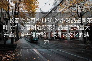 “长春附近可约1130.24小时品鉴新茶叶.cc”长春附近新茶叶品鉴活动盛大开启，全天候体验，探寻茶文化的魅力