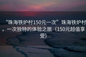 “珠海铁炉村150元一次”珠海铁炉村，一次独特的体验之旅（150元超值享受）