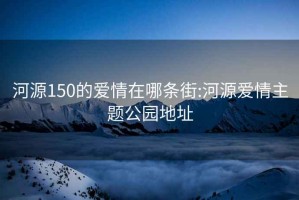 河源150的爱情在哪条街:河源爱情主题公园地址