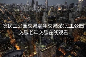 农民工公园交易老年交易:农民工公园交易老年交易在线观看