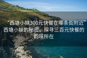 “西塘小妹300元快餐在哪条街附近”西塘小妹的秘密，探寻三百元快餐的韵味所在