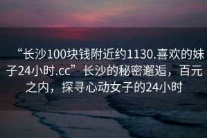 “长沙100块钱附近约1130.喜欢的妹子24小时.cc”长沙的秘密邂逅，百元之内，探寻心动女子的24小时