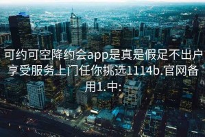 可约可空降约会app是真是假足不出户享受服务上门任你挑选1114b.官网备用1.中: