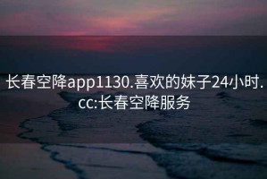 长春空降app1130.喜欢的妹子24小时.cc:长春空降服务