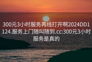 300元3小时服务再线打开啊2024DD1124.服务上门随叫随到.cc:300元3小时服务是真的