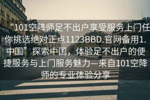 “101空降师足不出户享受服务上门任你挑选绝对正点1123BBD.官网备用1.中国”探索中国，体验足不出户的便捷服务与上门服务魅力—来自101空降师的专业体验分享