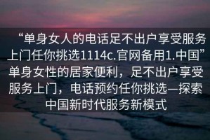 “单身女人的电话足不出户享受服务上门任你挑选1114c.官网备用1.中国”单身女性的居家便利，足不出户享受服务上门，电话预约任你挑选—探索中国新时代服务新模式