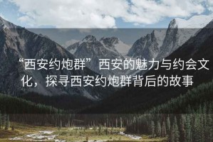 “西安约炮群”西安的魅力与约会文化，探寻西安约炮群背后的故事