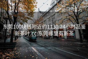 东莞100块钱附近约1130.24小时品鉴新茶叶.cc:东莞哪里有新茶