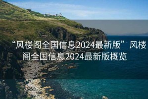 “风楼阁全国信息2024最新版”风楼阁全国信息2024最新版概览