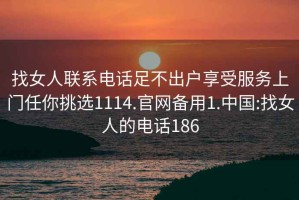 找女人联系电话足不出户享受服务上门任你挑选1114.官网备用1.中国:找女人的电话186