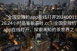 “全国空降约app在线打开2024DD1126.24小时品鉴新茶叶.cc”全国空降约app在线打开，探索未知的茶世界之旅