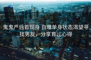 鬼鬼产后首现身 自曝单身状态渴望寻找男友，分享育儿心得