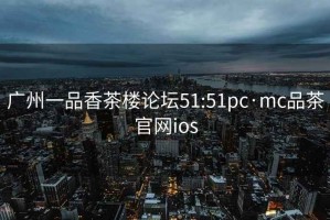 广州一品香茶楼论坛51:51pc·mc品茶官网ios