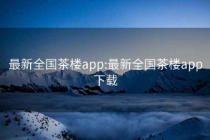 最新全国茶楼app:最新全国茶楼app下载