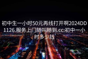 初中生一小时50元再线打开啊2024DD1126.服务上门随叫随到.cc:初中一小时多少钱