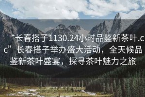 “长春搭子1130.24小时品鉴新茶叶.cc”长春搭子举办盛大活动，全天候品鉴新茶叶盛宴，探寻茶叶魅力之旅