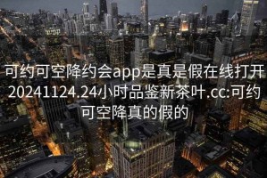 可约可空降约会app是真是假在线打开20241124.24小时品鉴新茶叶.cc:可约可空降真的假的