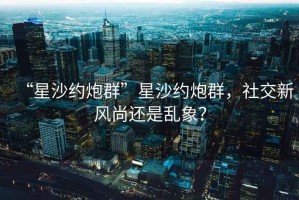 “星沙约炮群”星沙约炮群，社交新风尚还是乱象？