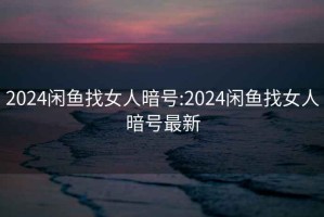 2024闲鱼找女人暗号:2024闲鱼找女人暗号最新