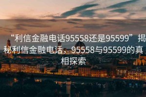 “利信金融电话95558还是95599”揭秘利信金融电话，95558与95599的真相探索