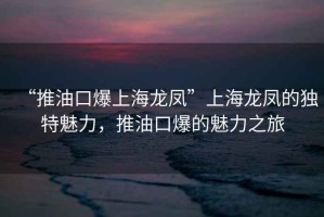 “推油口爆上海龙凤”上海龙凤的独特魅力，推油口爆的魅力之旅