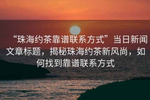 “珠海约茶靠谱联系方式”当日新闻文章标题，揭秘珠海约茶新风尚，如何找到靠谱联系方式