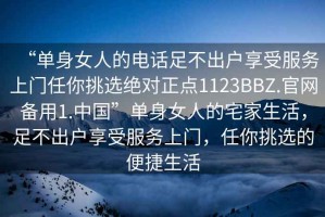 “单身女人的电话足不出户享受服务上门任你挑选绝对正点1123BBZ.官网备用1.中国”单身女人的宅家生活，足不出户享受服务上门，任你挑选的便捷生活