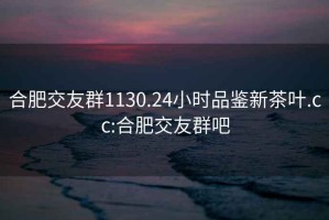 合肥交友群1130.24小时品鉴新茶叶.cc:合肥交友群吧