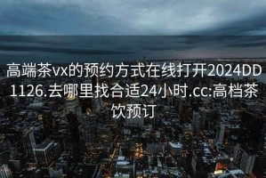 高端茶vx的预约方式在线打开2024DD1126.去哪里找合适24小时.cc:高档茶饮预订