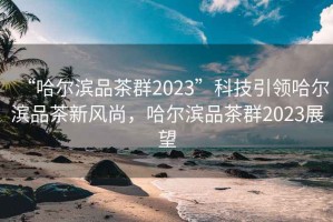 “哈尔滨品茶群2023”科技引领哈尔滨品茶新风尚，哈尔滨品茶群2023展望