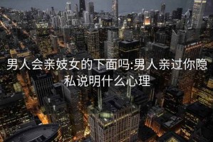 男人会亲妓女的下面吗:男人亲过你隐私说明什么心理