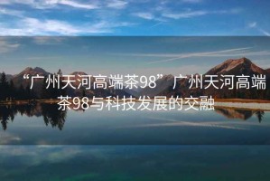 “广州天河高端茶98”广州天河高端茶98与科技发展的交融