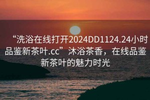 “洗浴在线打开2024DD1124.24小时品鉴新茶叶.cc”沐浴茶香，在线品鉴新茶叶的魅力时光