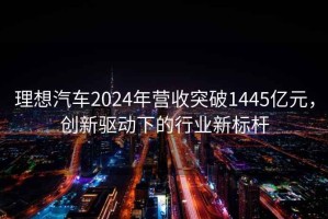 理想汽车2024年营收突破1445亿元，创新驱动下的行业新标杆