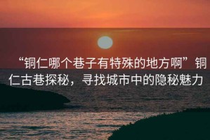 “铜仁哪个巷子有特殊的地方啊”铜仁古巷探秘，寻找城市中的隐秘魅力