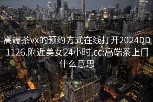 高端茶vx的预约方式在线打开2024DD1126.附近美女24小时.cc:高端茶上门什么意思