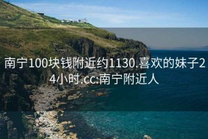 南宁100块钱附近约1130.喜欢的妹子24小时.cc:南宁附近人