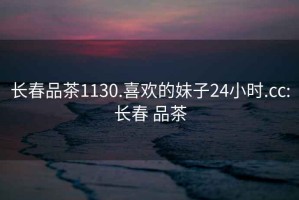 长春品茶1130.喜欢的妹子24小时.cc:长春 品茶