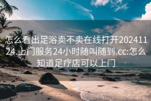 怎么看出足浴卖不卖在线打开20241124.上门服务24小时随叫随到.cc:怎么知道足疗店可以上门