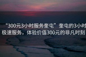 “300元3小时服务奎屯”奎屯的3小时极速服务，体验价值300元的非凡时刻