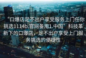 “口爆店足不出户享受服务上门任你挑选1114b.官网备用1.中国”科技革新下的口爆店，足不出户享受上门服务挑选的便捷性