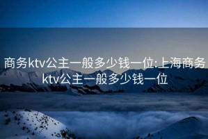 商务ktv公主一般多少钱一位:上海商务ktv公主一般多少钱一位