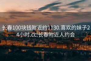 长春100块钱附近约1130.喜欢的妹子24小时.cc:长春附近人约会