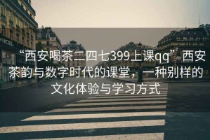 “西安喝茶二四七399上课qq”西安茶韵与数字时代的课堂，一种别样的文化体验与学习方式