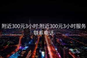 附近300元3小时:附近300元3小时服务联系电话