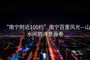 “南宁附近100约”南宁百里风光—山水间的诗意画卷