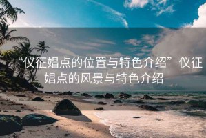 “仪征娼点的位置与特色介绍”仪征娼点的风景与特色介绍