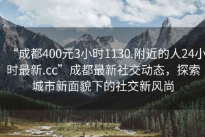 “成都400元3小时1130.附近的人24小时最新.cc”成都最新社交动态，探索城市新面貌下的社交新风尚