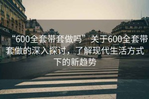 “600全套带套做吗”关于600全套带套做的深入探讨，了解现代生活方式下的新趋势